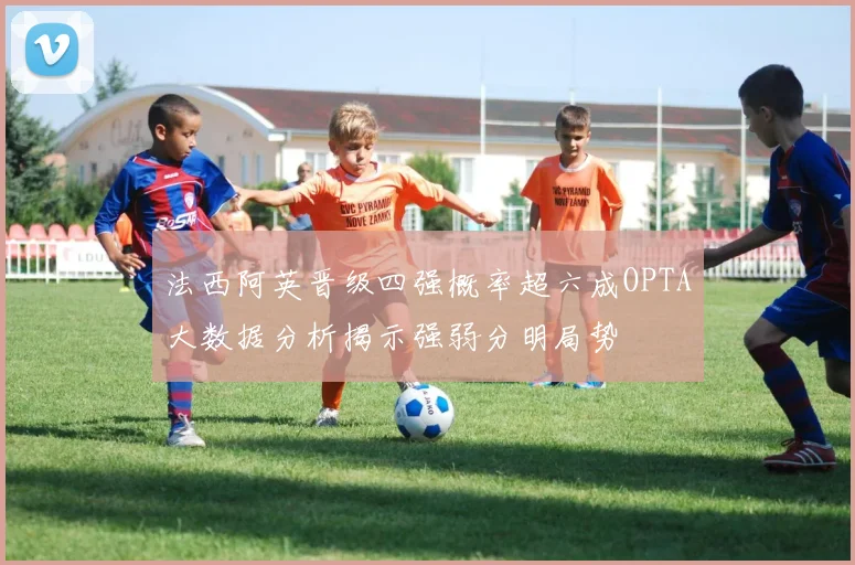 法西阿英晋级四强概率超六成OPTA大数据分析揭示强弱分明局势