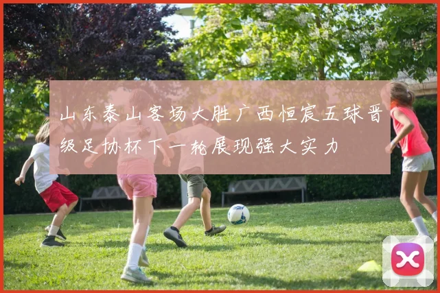 山东泰山客场大胜广西恒宸五球晋级足协杯下一轮展现强大实力