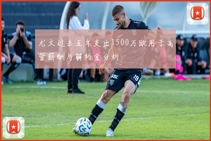 尤文过去五年支出1500万欧用于高管薪酬与解约金分析