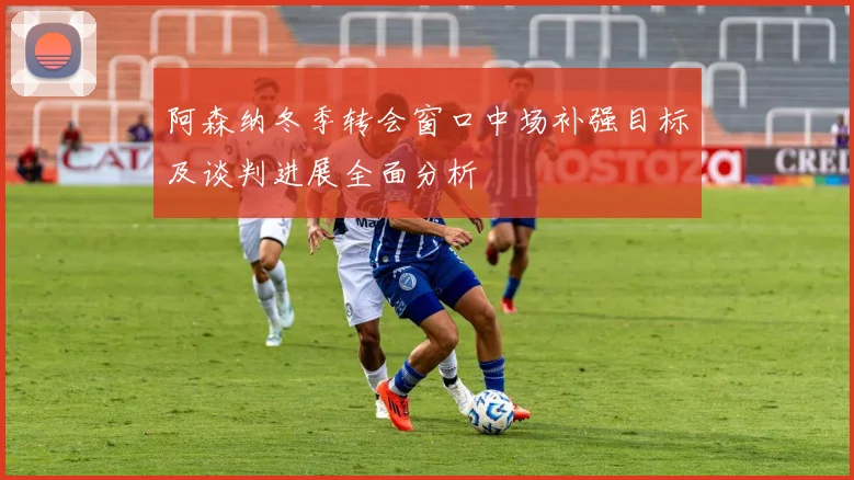 阿森纳冬季转会窗口中场补强目标及谈判进展全面分析