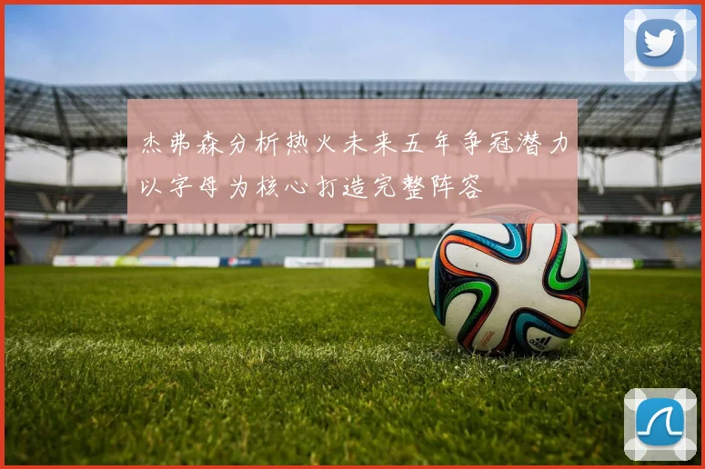 杰弗森分析热火未来五年争冠潜力以字母为核心打造完整阵容