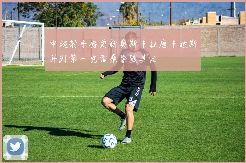 中超射手榜更新奥斯卡拉唐卡迪斯并列第一克雷桑紧随其后